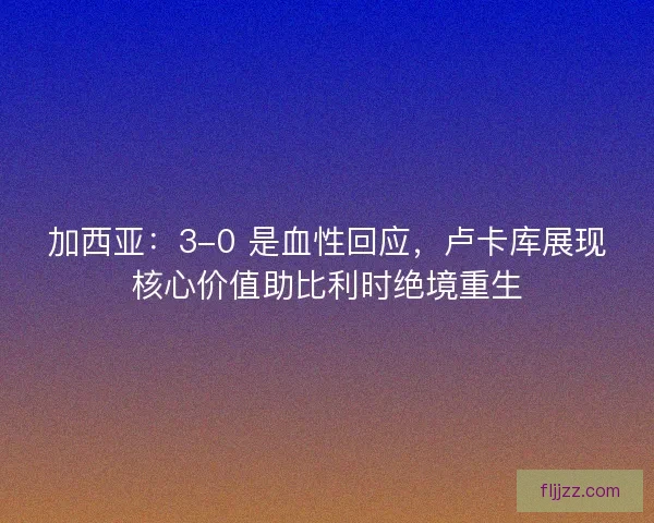 加西亚：3-0 是血性回应，卢卡库展现核心价值助比利时绝境重生