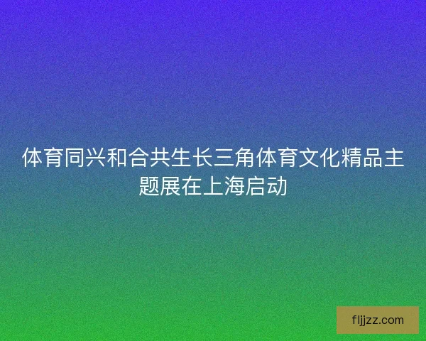 体育同兴和合共生长三角体育文化精品主题展在上海启动