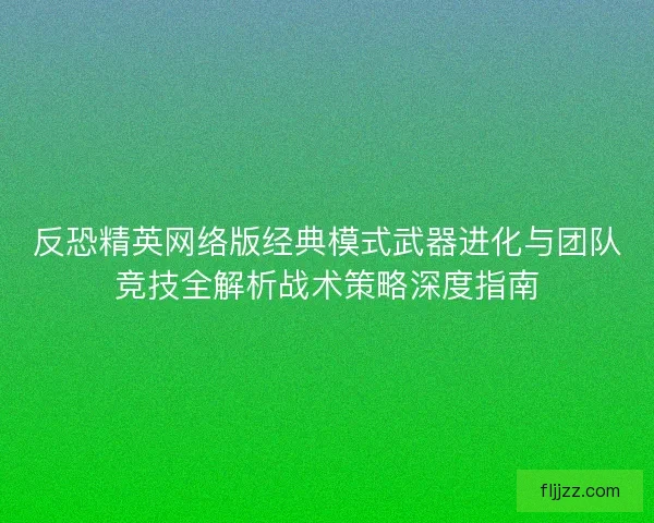 反恐精英网络版经典模式武器进化与团队竞技全解析战术策略深度指南