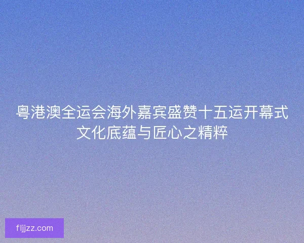 粤港澳全运会海外嘉宾盛赞十五运开幕式文化底蕴与匠心之精粹