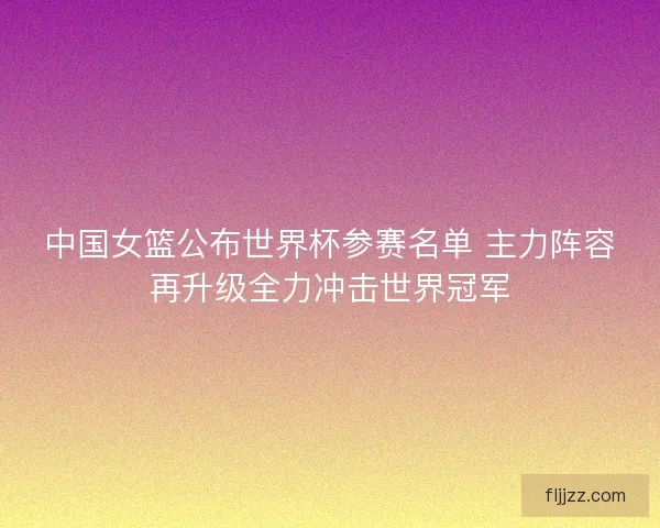 中国女篮公布世界杯参赛名单 主力阵容再升级全力冲击世界冠军