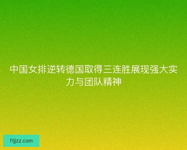 中国女排逆转德国取得三连胜展现强大实力与团队精神