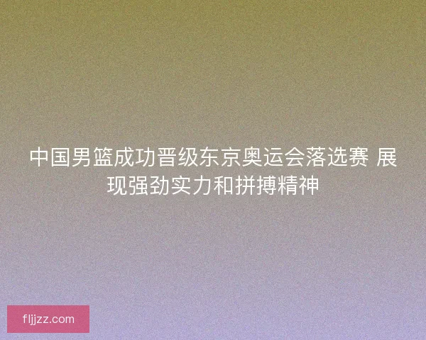 中国男篮成功晋级东京奥运会落选赛 展现强劲实力和拼搏精神