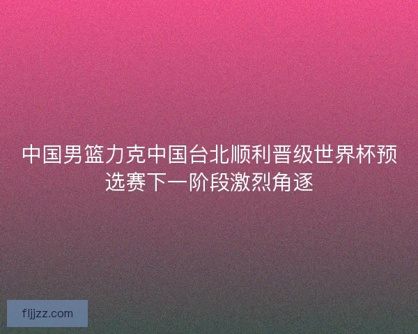 中国男篮力克中国台北顺利晋级世界杯预选赛下一阶段激烈角逐