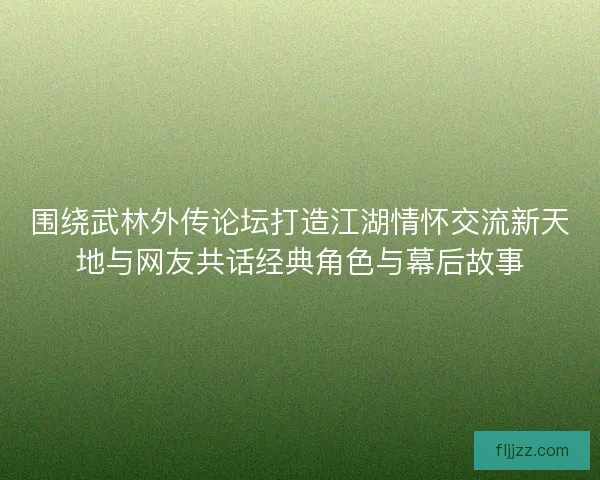 围绕武林外传论坛打造江湖情怀交流新天地与网友共话经典角色与幕后故事